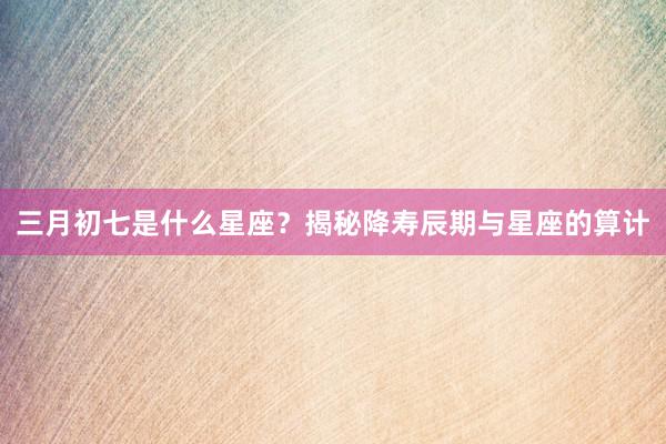三月初七是什么星座？揭秘降寿辰期与星座的算计