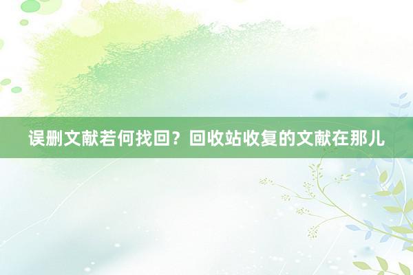 误删文献若何找回？回收站收复的文献在那儿